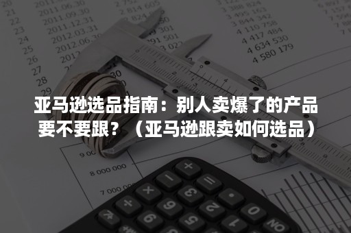 亚马逊选品指南：别人卖爆了的产品要不要跟？（亚马逊跟卖如何选品）