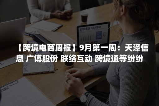 【跨境电商周报】9月第一周：天泽信息 广博股份 联络互动 跨境通等纷纷发布财报（跨境电商最新新闻动态）