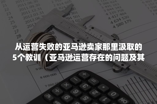 从运营失败的亚马逊卖家那里汲取的5个教训（亚马逊运营存在的问题及其对策）