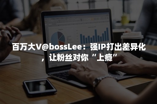 百万大V@bossLee：强IP打出差异化，让粉丝对你“上瘾”