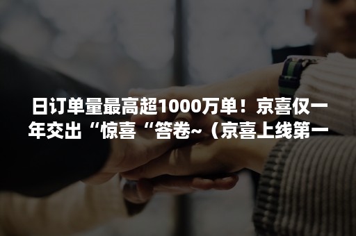 日订单量最高超1000万单！京喜仅一年交出“惊喜“答卷~（京喜上线第一天6000万单）