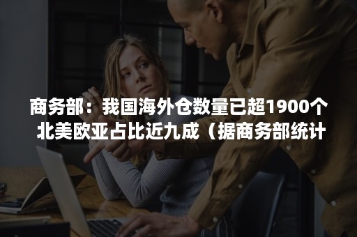 商务部：我国海外仓数量已超1900个 北美欧亚占比近九成（据商务部统计,目前大约已有100个左右）