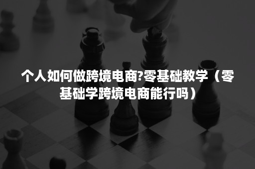 个人如何做跨境电商?零基础教学（零基础学跨境电商能行吗）