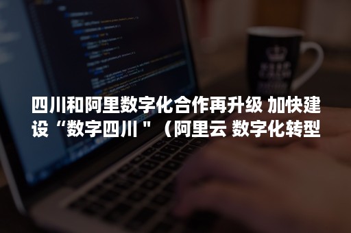 四川和阿里数字化合作再升级 加快建设“数字四川＂（阿里云 数字化转型）