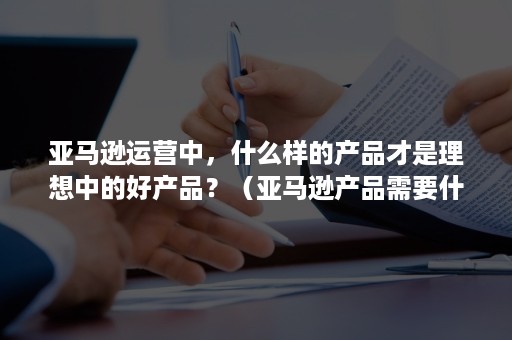 亚马逊运营中，什么样的产品才是理想中的好产品？（亚马逊产品需要什么）