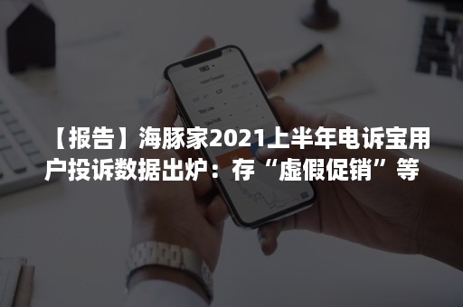 【报告】海豚家2021上半年电诉宝用户投诉数据出炉：存“虚假促销”等顽疾