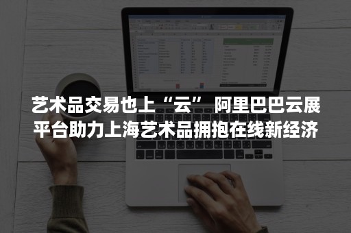 艺术品交易也上“云” 阿里巴巴云展平台助力上海艺术品拥抱在线新经济（云 艺术品）