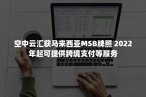 空中云汇获马来西亚MSB牌照 2022年起可提供跨境支付等服务