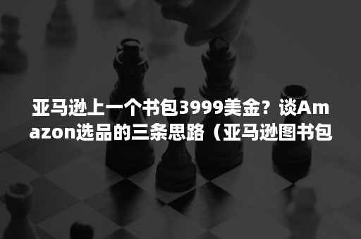 亚马逊上一个书包3999美金？谈Amazon选品的三条思路（亚马逊图书包月服务）