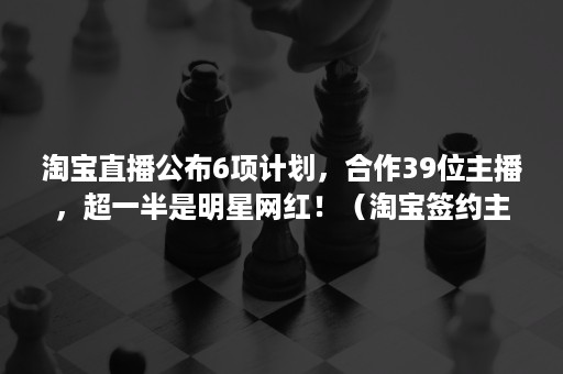 淘宝直播公布6项计划，合作39位主播，超一半是明星网红！（淘宝签约主播）