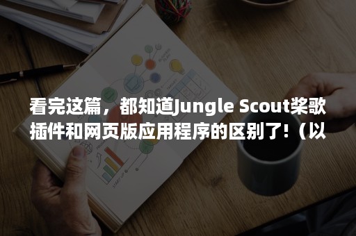 看完这篇，都知道Jungle Scout桨歌插件和网页版应用程序的区别了!（以上内容我都看过）