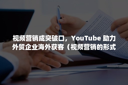 视频营销成突破口，YouTube 助力外贸企业海外获客（视频营销的形式）