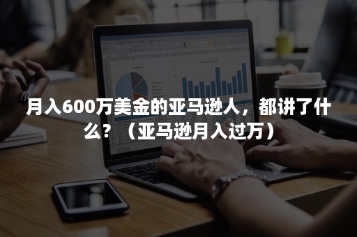 月入600万美金的亚马逊人，都讲了什么？（亚马逊月入过万）