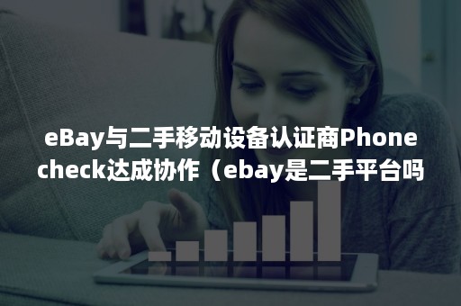 eBay与二手移动设备认证商Phonecheck达成协作（ebay是二手平台吗）