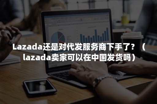 Lazada还是对代发服务商下手了？（lazada卖家可以在中国发货吗）