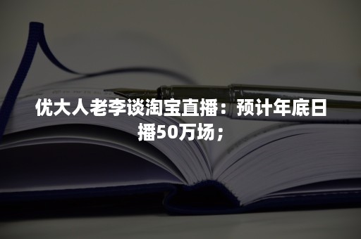 优大人老李谈淘宝直播：预计年底日播50万场；