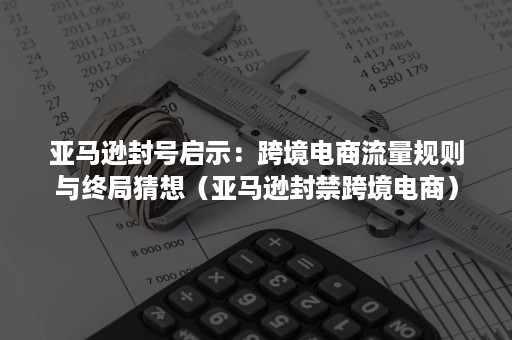 亚马逊封号启示：跨境电商流量规则与终局猜想（亚马逊封禁跨境电商）