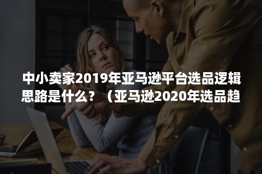 中小卖家2019年亚马逊平台选品逻辑思路是什么？（亚马逊2020年选品趋势）