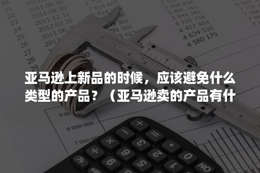 亚马逊上新品的时候，应该避免什么类型的产品？（亚马逊卖的产品有什么要求）