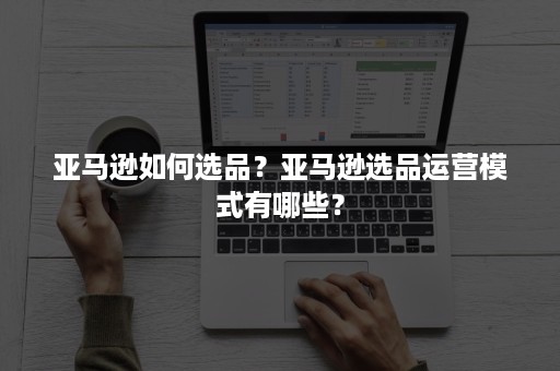 亚马逊如何选品？亚马逊选品运营模式有哪些？