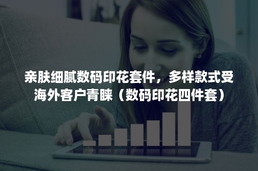 亲肤细腻数码印花套件，多样款式受海外客户青睐（数码印花四件套）