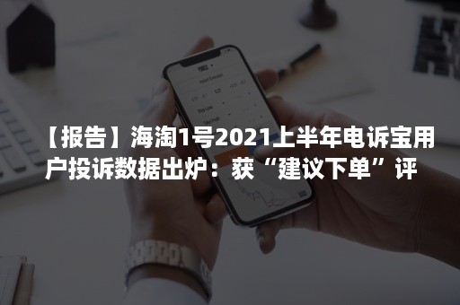 【报告】海淘1号2021上半年电诉宝用户投诉数据出炉：获“建议下单”评级