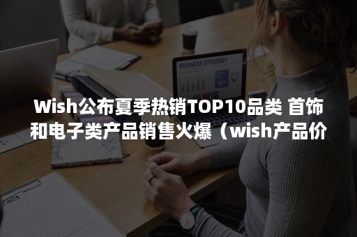 Wish公布夏季热销TOP10品类 首饰和电子类产品销售火爆（wish产品价格）