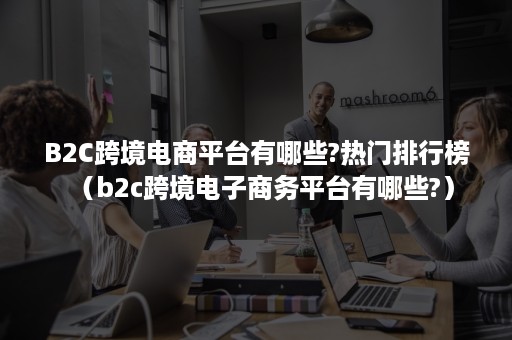 B2C跨境电商平台有哪些?热门排行榜（b2c跨境电子商务平台有哪些?）