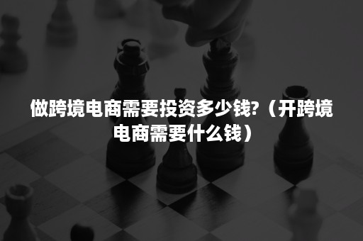 做跨境电商需要投资多少钱?（开跨境电商需要什么钱）