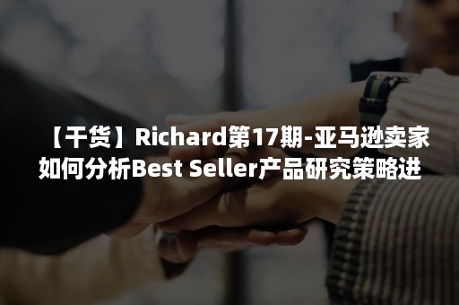 【干货】Richard第17期-亚马逊卖家如何分析Best Seller产品研究策略进行选品？