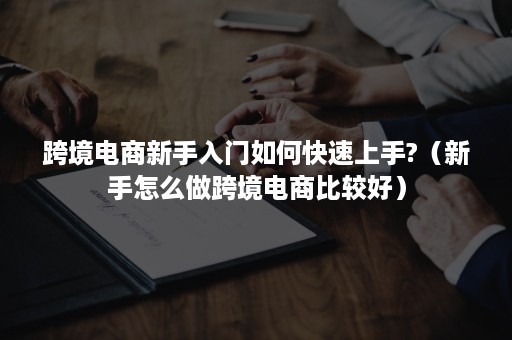 跨境电商新手入门如何快速上手?（新手怎么做跨境电商比较好）