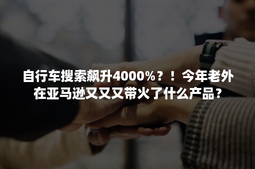 自行车搜索飙升4000%？！今年老外在亚马逊又又又带火了什么产品？