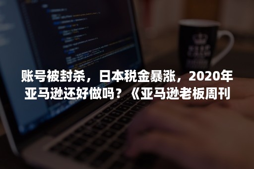 账号被封杀，日本税金暴涨，2020年亚马逊还好做吗？《亚马逊老板周刊》解锁下半年玩法