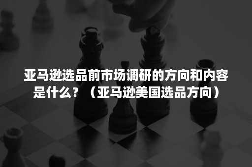 亚马逊选品前市场调研的方向和内容是什么？（亚马逊美国选品方向）