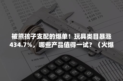 被熊孩子支配的爆单！玩具类目暴涨434.7%，哪些产品值得一试？（火爆儿童玩具）