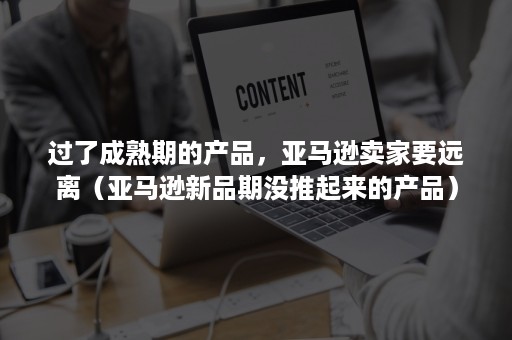 过了成熟期的产品，亚马逊卖家要远离（亚马逊新品期没推起来的产品）