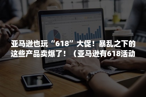 亚马逊也玩“618”大促！暴乱之下的这些产品卖爆了！（亚马逊有618活动吗）