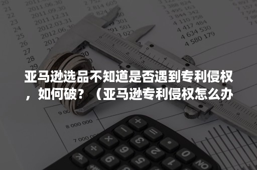 亚马逊选品不知道是否遇到专利侵权，如何破？（亚马逊专利侵权怎么办）