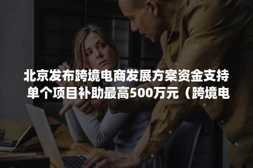 北京发布跨境电商发展方案资金支持 单个项目补助最高500万元（跨境电商政府政策扶持）