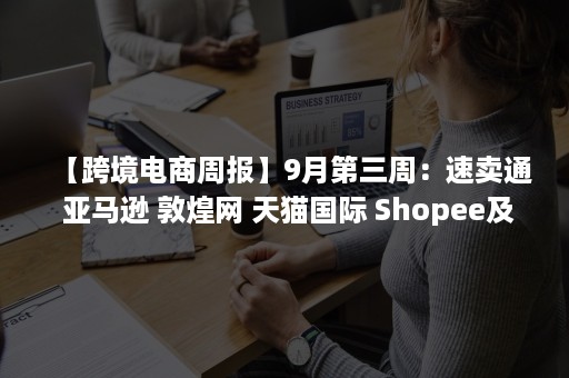 【跨境电商周报】9月第三周：速卖通 亚马逊 敦煌网 天猫国际 Shopee及各地又有哪些新动向？（跨境电商之速卖通）