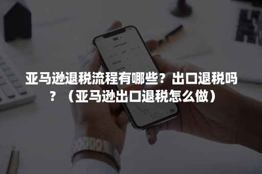 亚马逊退税流程有哪些？出口退税吗？（亚马逊出口退税怎么做）