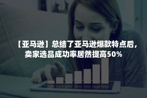 【亚马逊】总结了亚马逊爆款特点后，卖家选品成功率居然提高50%