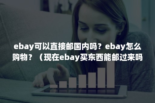 ebay可以直接邮国内吗？ebay怎么购物？（现在ebay买东西能邮过来吗）