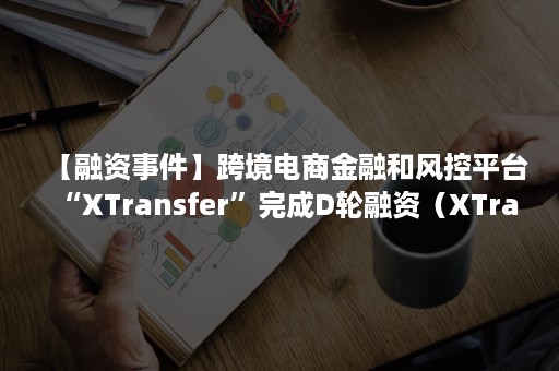 【融资事件】跨境电商金融和风控平台“XTransfer”完成D轮融资（XTransfer融资）