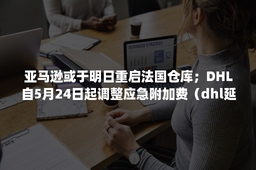 亚马逊或于明日重启法国仓库；DHL自5月24日起调整应急附加费（dhl延迟配送）