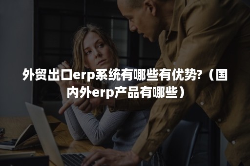 外贸出口erp系统有哪些有优势?（国内外erp产品有哪些）