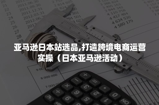 亚马逊日本站选品,打造跨境电商运营实操（日本亚马逊活动）