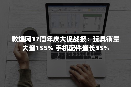 敦煌网17周年庆大促战报：玩具销量大增155% 手机配件增长35%