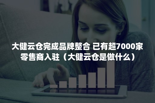 大健云仓完成品牌整合 已有超7000家零售商入驻（大健云仓是做什么）