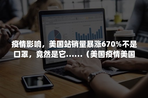 疫情影响，美国站销量暴涨670%不是口罩，竟然是它……（美国疫情美国人反对口罩）